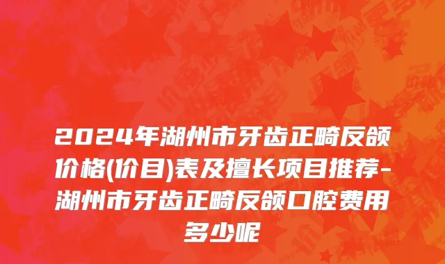 2024年湖州市牙齿正畸反颌价格(价目)表及擅长项目推荐-湖州市牙齿正畸反颌口腔费用多少呢
