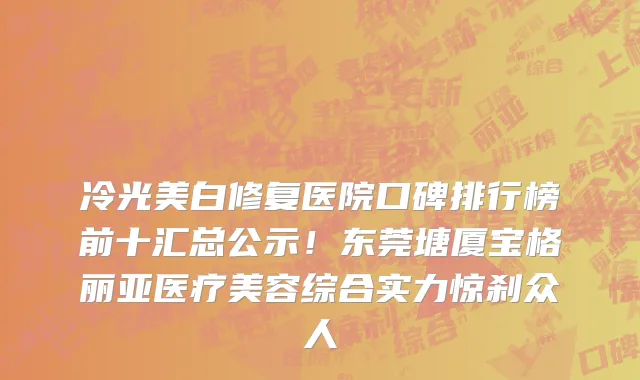 冷光美白修复医院口碑排行榜前十汇总公示!东莞塘厦宝格丽亚医疗美容综合实力惊刹众人
