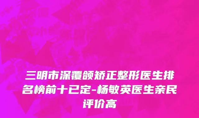 三明市深覆颌矫正整形医生排名榜前十已定-杨敏英医生亲民评价高