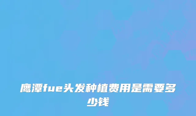 鹰潭fue头发种植费用是需要多少钱