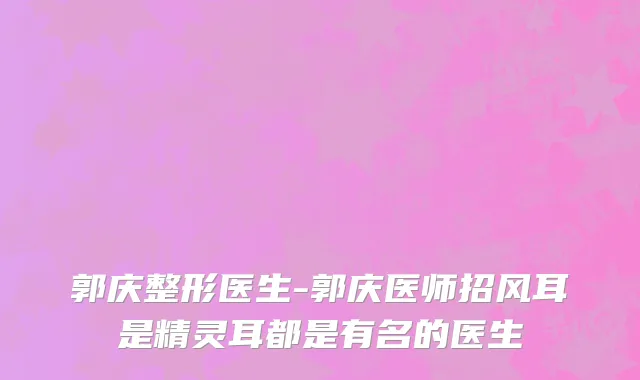郭庆整形医生-郭庆医师招风耳是精灵耳都是有名的医生