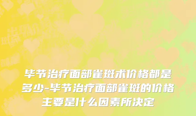 毕节治疗面部雀斑术价格都是多少-毕节治疗面部雀斑的价格主要是什么因素所决定