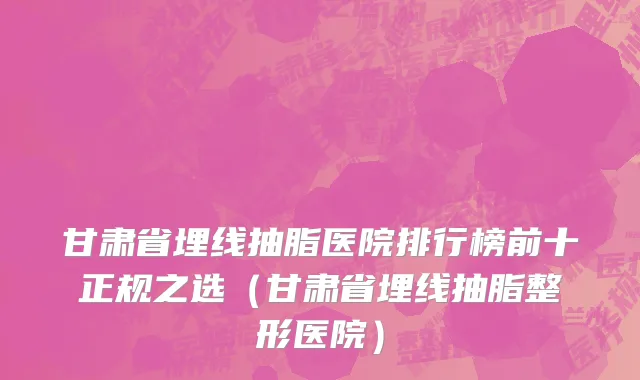 甘肃省埋线抽脂医院排行榜前十正规之选（甘肃省埋线抽脂整形医院）