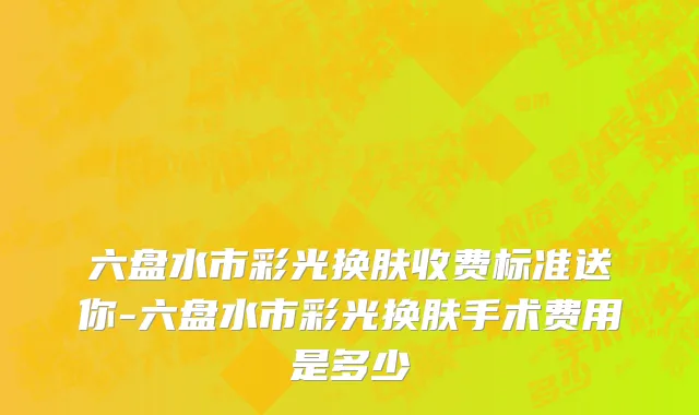 六盘水市彩光换肤收费标准送你-六盘水市彩光换肤手术费用是多少