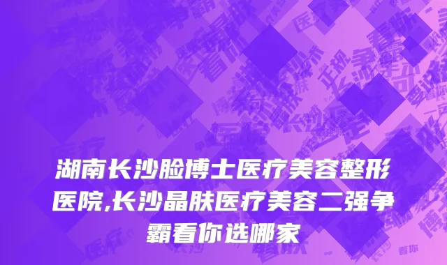 湖南长沙脸博士医疗美容整形医院,长沙晶肤医疗美容二强争霸看你选哪家