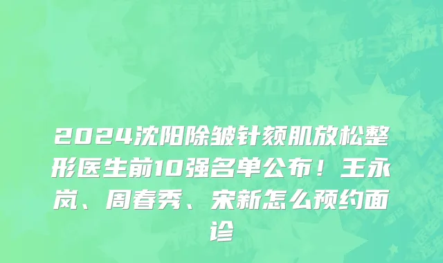 2024沈阳除皱针颏肌放松整形医生前10强名单公布!王永岚、周春秀、宋新怎么预约面诊