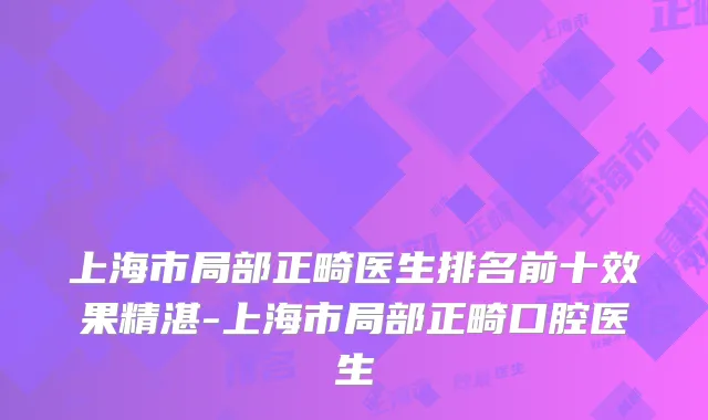 上海市局部正畸医生排名前十效果精湛-上海市局部正畸口腔医生
