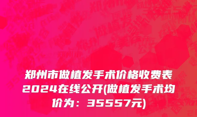 郑州市做植发手术价格收费表2024在线公开(做植发手术均价为：35557元)