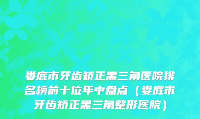 娄底市牙齿矫正黑三角医院排名榜前十位年中盘点（娄底市牙齿矫正黑三角整形医院）