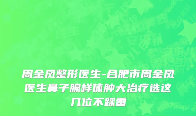 周金凤整形医生-合肥市周金凤医生鼻子腺样体肿大治疗选这几位不踩雷