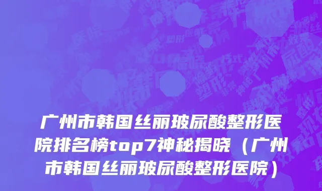 广州市韩国丝丽玻尿酸整形医院排名榜top7神秘揭晓（广州市韩国丝丽玻尿酸整形医院）