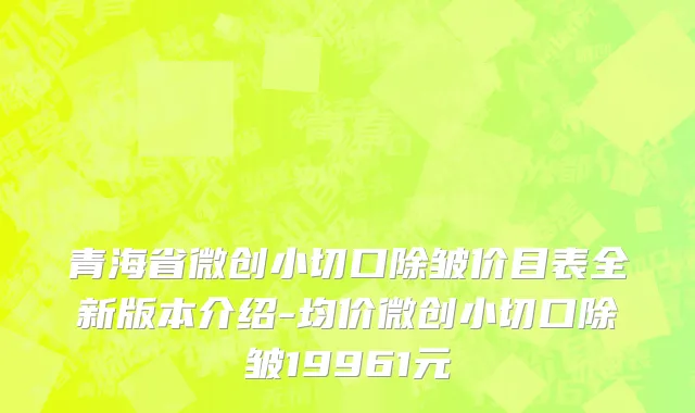 青海省微创小切口除皱价目表全新版本介绍-均价微创小切口除皱19961元