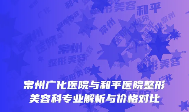 常州广化医院与和平医院整形美容科专业解析与价格对比