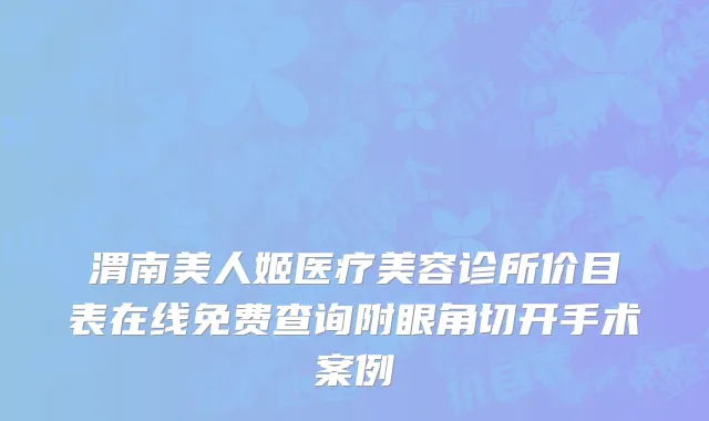 渭南美人姬医疗美容诊所价目表在线免费查询附眼角切开手术案例
