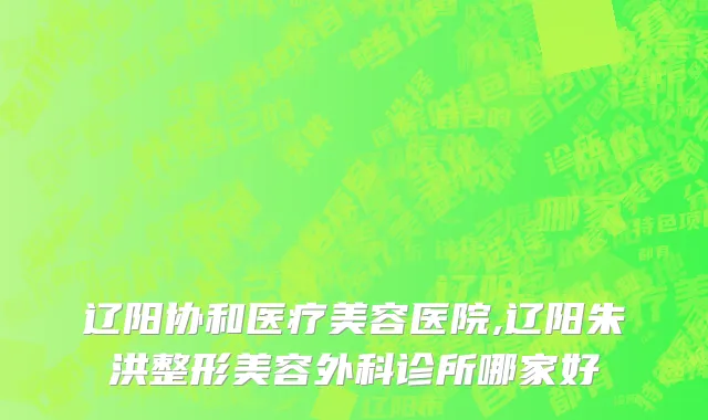 辽阳协和医疗美容医院,辽阳朱洪整形美容外科诊所哪家好