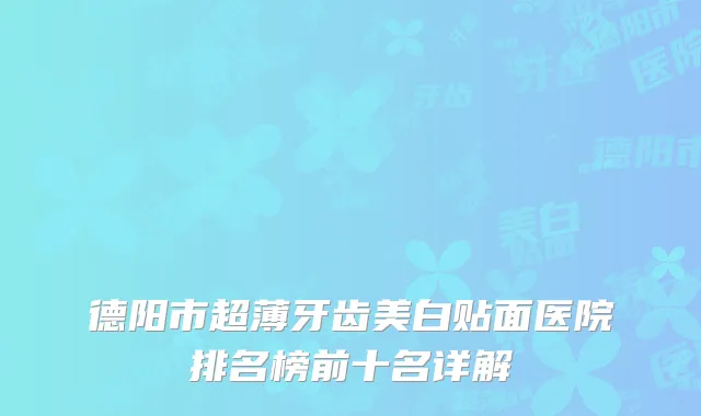 德阳市超薄牙齿美白贴面医院排名榜前十名详解
