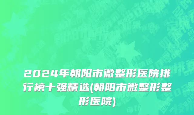 2024年朝阳市微整形医院排行榜十强精选(朝阳市微整形整形医院)