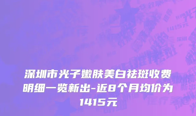 深圳市光子嫩肤美白祛斑收费明细一览新出-近8个月均价为1415元