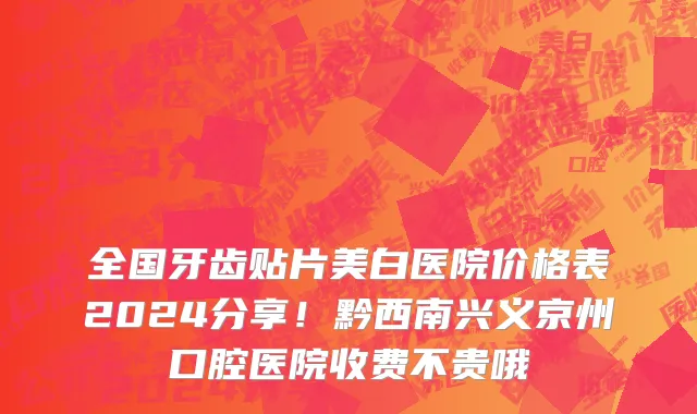 全国牙齿贴片美白医院价格表2024分享！黔西南兴义京州口腔医院收费不贵哦