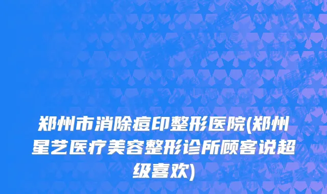 郑州市消除痘印整形医院(郑州星艺医疗美容整形诊所顾客说超级喜欢)