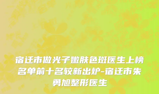 宿迁市做光子嫩肤色斑医生上榜名单前十名较新出炉-宿迁市朱勇旭整形医生