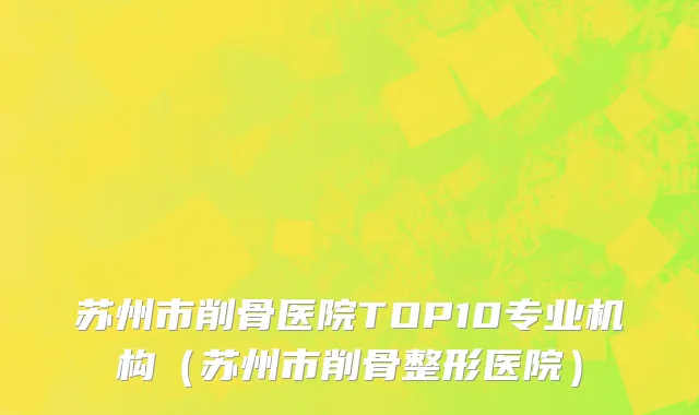 苏州市削骨医院TOP10专业机构（苏州市削骨整形医院）