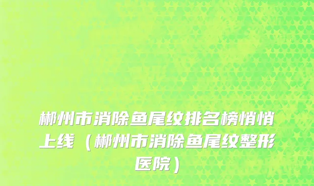 郴州市消除鱼尾纹排名榜悄悄上线（郴州市消除鱼尾纹整形医院）