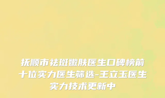 抚顺市祛斑嫩肤医生口碑榜前十位实力医生筛选-王立玉医生实力技术更新中