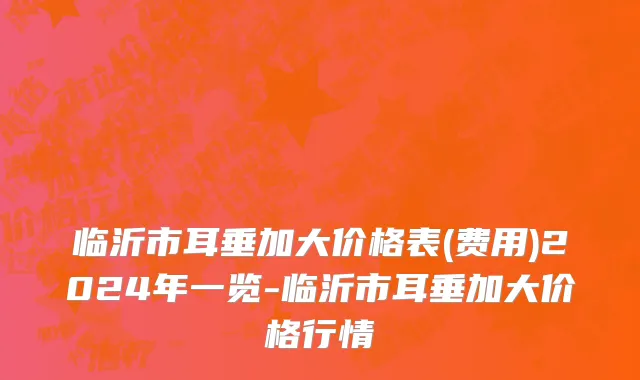 临沂市耳垂加大价格表(费用)2024年一览-临沂市耳垂加大价格行情