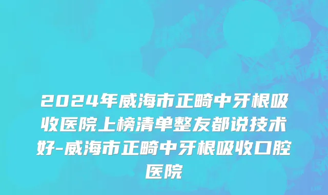 2024年威海市正畸中牙根吸收医院上榜清单整友都说技术好-威海市正畸中牙根吸收口腔医院