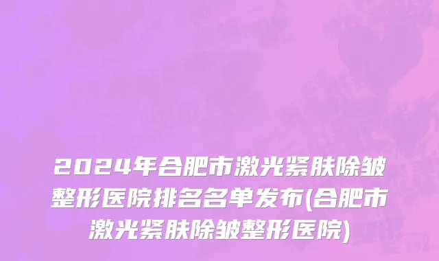 2024年合肥市激光紧肤除皱整形医院排名名单发布(合肥市激光紧肤除皱整形医院)
