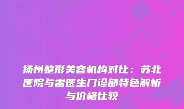扬州整形美容机构对比：苏北医院与雷医生门诊部特色解析与价格比较