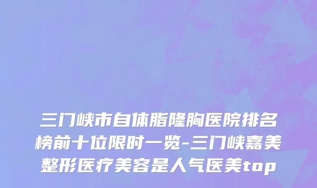 三门峡市自体脂隆胸医院排名榜前十位限时一览-三门峡嘉美整形医疗美容是人气医美top
