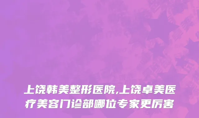 上饶韩美整形医院,上饶卓美医疗美容门诊部哪位专家更厉害