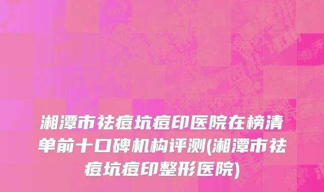 湘潭市祛痘坑痘印医院在榜清单前十口碑机构评测(湘潭市祛痘坑痘印整形医院)