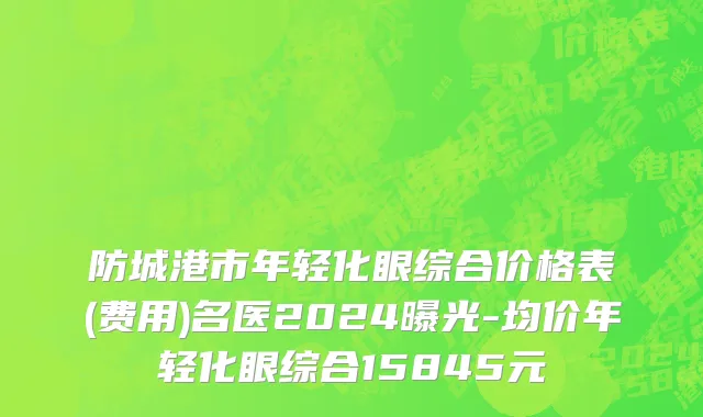 防城港市年轻化眼综合价格表(费用)名医2024曝光-均价年轻化眼综合15845元