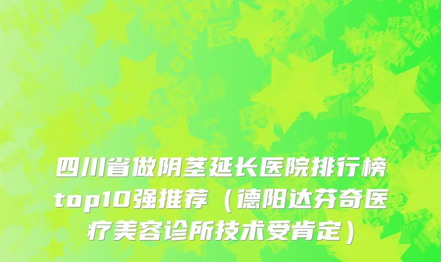 四川省做阴茎延长医院排行榜top10强推荐（德阳达芬奇医疗美容诊所技术受肯定）