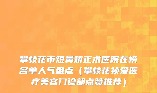 攀枝花市短鼻矫正术医院在榜名单人气盘点（攀枝花祯爱医疗美容门诊部点赞推荐）