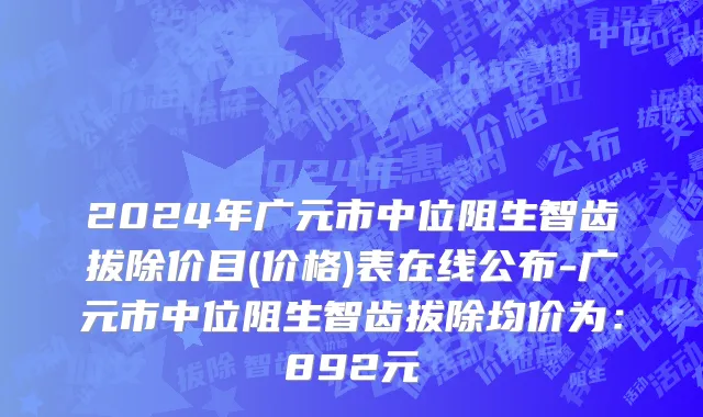 2024年广元市中位阻生智齿拔除价目(价格)表在线公布-广元市中位阻生智齿拔除均价为：892元