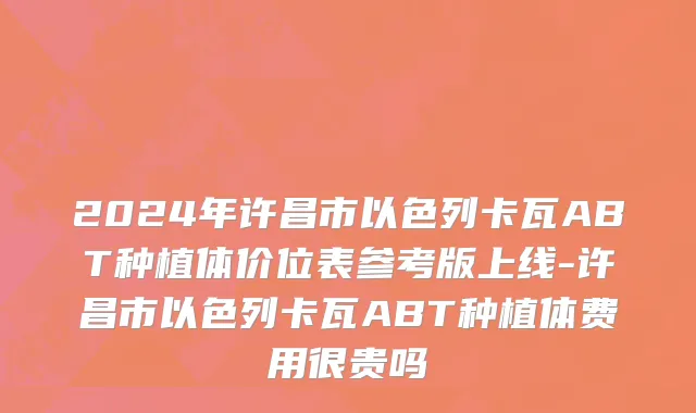 2024年许昌市以色列卡瓦ABT种植体价位表参考版上线-许昌市以色列卡瓦ABT种植体费用很贵吗