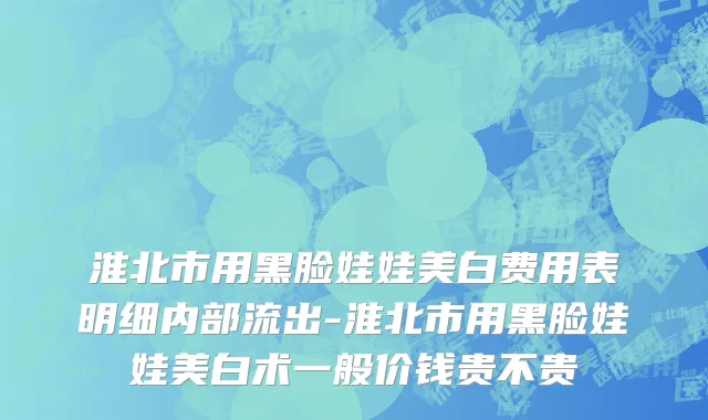 淮北市用黑脸娃娃美白费用表明细内部流出-淮北市用黑脸娃娃美白术一般价钱贵不贵