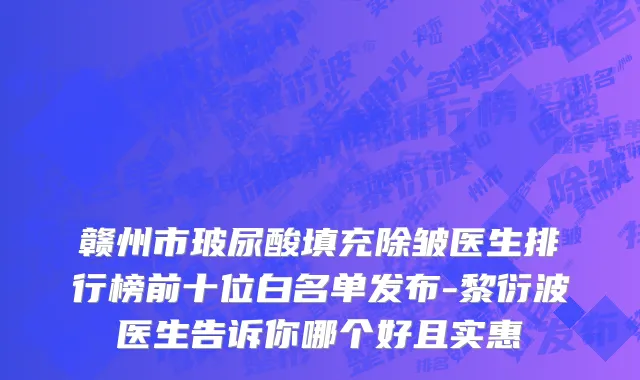 赣州市玻尿酸填充除皱医生排行榜前十位白名单发布-黎衍波医生告诉你哪个好且实惠