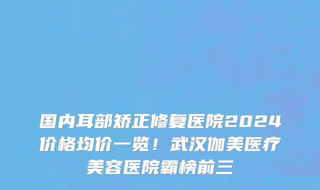 国内耳部矫正修复医院2024价格均价一览!武汉伽美医疗美容医院霸榜前三