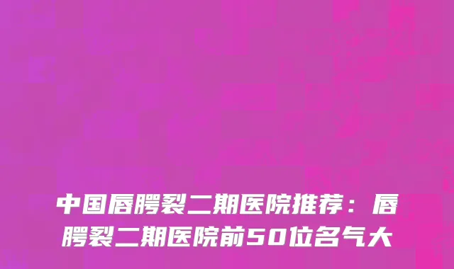 中国唇腭裂二期医院推荐：唇腭裂二期医院前50位名气大