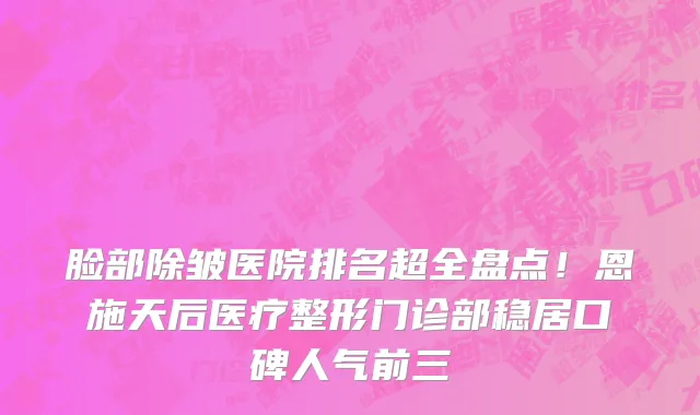 脸部除皱医院排名超全盘点!恩施天后医疗整形门诊部稳居口碑人气前三