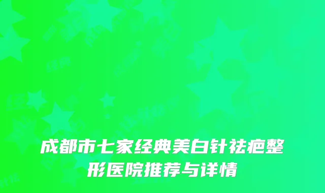 成都市七家经典美白针祛疤整形医院推荐与详情