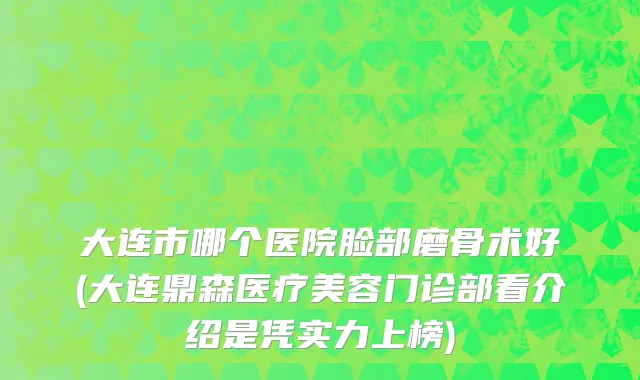 大连市哪个医院脸部磨骨术好(大连鼎森医疗美容门诊部看介绍是凭实力上榜)
