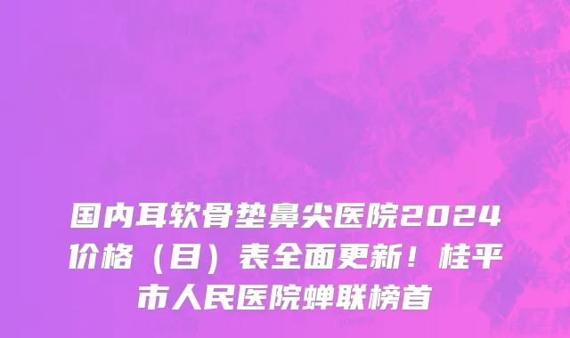 国内耳软骨垫鼻尖医院2024价格(目)表全面更新!桂平市人民医院蝉联榜首