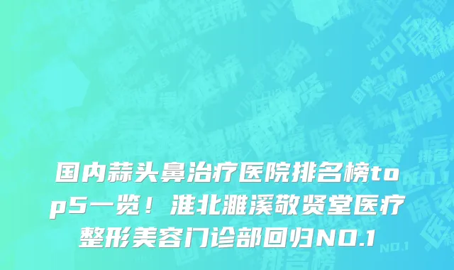 国内蒜头鼻治疗医院排名榜top5一览！淮北濉溪敬贤堂医疗整形美容门诊部回归NO.1