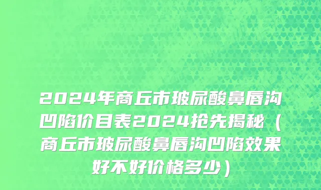 2024年商丘市玻尿酸鼻唇沟凹陷价目表2024抢先揭秘（商丘市玻尿酸鼻唇沟凹陷效果好不好价格多少）